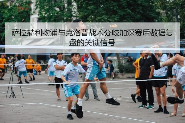 萨拉赫利物浦与克洛普战术分歧加深赛后数据复盘的关键信号